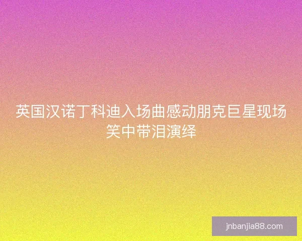 英国汉诺丁科迪入场曲感动朋克巨星现场笑中带泪演绎