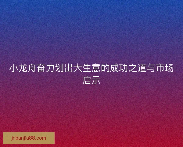小龙舟奋力划出大生意的成功之道与市场启示